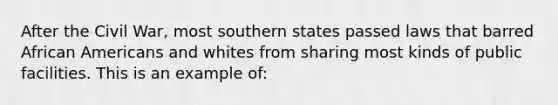 After the Civil War, most southern states passed laws that barred African Americans and whites from sharing most kinds of public facilities. This is an example of: