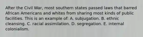 After the Civil War, most southern states passed laws that barred African Americans and whites from sharing most kinds of public facilities. This is an example of: A. subjugation. B. ethnic cleansing. C. racial assimilation. D. segregation. E. internal colonialism.