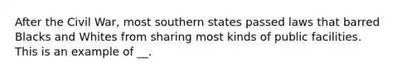 After the Civil War, most southern states passed laws that barred Blacks and Whites from sharing most kinds of public facilities. This is an example of __.