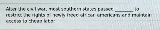 After the civil war, most southern states passed ________ to restrict the rights of newly freed african americans and maintain access to cheap labor