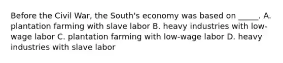 Before the Civil War, the South's economy was based on _____. A. plantation farming with slave labor B. heavy industries with low-wage labor C. plantation farming with low-wage labor D. heavy industries with slave labor