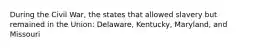 During the Civil War, the states that allowed slavery but remained in the Union: Delaware, Kentucky, Maryland, and Missouri