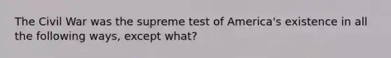 The Civil War was the supreme test of America's existence in all the following ways, except what?