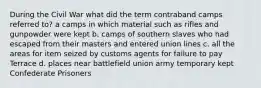 During the Civil War what did the term contraband camps referred to? a camps in which material such as rifles and gunpowder were kept b. camps of southern slaves who had escaped from their masters and entered union lines c. all the areas for item seized by customs agents for failure to pay Terrace d. places near battlefield union army temporary kept Confederate Prisoners