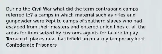 During the Civil War what did the term contraband camps referred to? a camps in which material such as rifles and gunpowder were kept b. camps of southern slaves who had escaped from their masters and entered union lines c. all the areas for item seized by customs agents for failure to pay Terrace d. places near battlefield union army temporary kept Confederate Prisoners