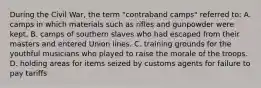 During the Civil War, the term "contraband camps" referred to: A. camps in which materials such as rifles and gunpowder were kept. B. camps of southern slaves who had escaped from their masters and entered Union lines. C. training grounds for the youthful musicians who played to raise the morale of the troops. D. holding areas for items seized by customs agents for failure to pay tariffs