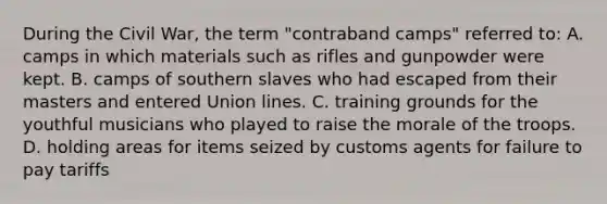 During the Civil War, the term "contraband camps" referred to: A. camps in which materials such as rifles and gunpowder were kept. B. camps of southern slaves who had escaped from their masters and entered Union lines. C. training grounds for the youthful musicians who played to raise the morale of the troops. D. holding areas for items seized by customs agents for failure to pay tariffs