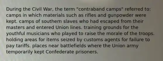 During the Civil War, the term "contraband camps" referred to: camps in which materials such as rifles and gunpowder were kept. camps of southern slaves who had escaped from their masters and entered Union lines. training grounds for the youthful musicians who played to raise the morale of the troops. holding areas for items seized by customs agents for failure to pay tariffs. places near battlefields where the Union army temporarily kept Confederate prisoners.