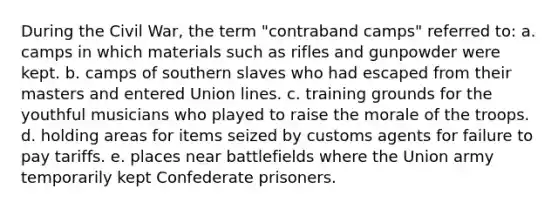 During the Civil War, the term "contraband camps" referred to: a. camps in which materials such as rifles and gunpowder were kept. b. camps of southern slaves who had escaped from their masters and entered Union lines. c. training grounds for the youthful musicians who played to raise the morale of the troops. d. holding areas for items seized by customs agents for failure to pay tariffs. e. places near battlefields where the Union army temporarily kept Confederate prisoners.