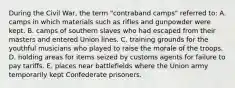 During the Civil War, the term "contraband camps" referred to: A. camps in which materials such as rifles and gunpowder were kept. B. camps of southern slaves who had escaped from their masters and entered Union lines. C. training grounds for the youthful musicians who played to raise the morale of the troops. D. holding areas for items seized by customs agents for failure to pay tariffs. E. places near battlefields where the Union army temporarily kept Confederate prisoners.