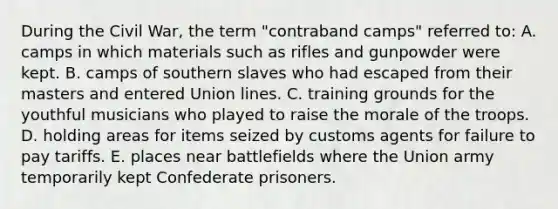 During the Civil War, the term "contraband camps" referred to: A. camps in which materials such as rifles and gunpowder were kept. B. camps of southern slaves who had escaped from their masters and entered Union lines. C. training grounds for the youthful musicians who played to raise the morale of the troops. D. holding areas for items seized by customs agents for failure to pay tariffs. E. places near battlefields where the Union army temporarily kept Confederate prisoners.