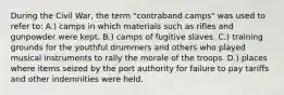 During the Civil War, the term "contraband camps" was used to refer to: A.) camps in which materials such as rifles and gunpowder were kept. B.) camps of fugitive slaves. C.) training grounds for the youthful drummers and others who played musical instruments to rally the morale of the troops. D.) places where items seized by the port authority for failure to pay tariffs and other indemnities were held.