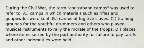 During the Civil War, the term "contraband camps" was used to refer to: A.) camps in which materials such as rifles and gunpowder were kept. B.) camps of fugitive slaves. C.) training grounds for the youthful drummers and others who played musical instruments to rally the morale of the troops. D.) places where items seized by the port authority for failure to pay tariffs and other indemnities were held.