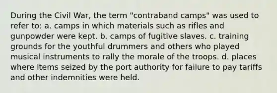 During the Civil War, the term "contraband camps" was used to refer to: a. camps in which materials such as rifles and gunpowder were kept. b. camps of fugitive slaves. c. training grounds for the youthful drummers and others who played musical instruments to rally the morale of the troops. d. places where items seized by the port authority for failure to pay tariffs and other indemnities were held.