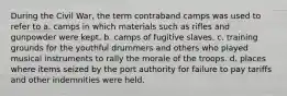 During the Civil War, the term contraband camps was used to refer to a. camps in which materials such as rifles and gunpowder were kept. b. camps of fugitive slaves. c. training grounds for the youthful drummers and others who played musical instruments to rally the morale of the troops. d. places where items seized by the port authority for failure to pay tariffs and other indemnities were held.