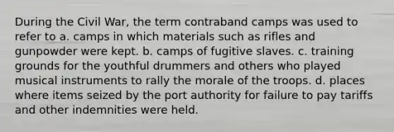 During the Civil War, the term contraband camps was used to refer to a. camps in which materials such as rifles and gunpowder were kept. b. camps of fugitive slaves. c. training grounds for the youthful drummers and others who played musical instruments to rally the morale of the troops. d. places where items seized by the port authority for failure to pay tariffs and other indemnities were held.