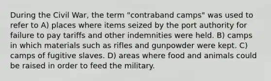 During the Civil War, the term "contraband camps" was used to refer to A) places where items seized by the port authority for failure to pay tariffs and other indemnities were held. B) camps in which materials such as rifles and gunpowder were kept. C) camps of fugitive slaves. D) areas where food and animals could be raised in order to feed the military.