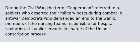 During the Civil War, the term "Copperhead" referred to a. soldiers who deserted their military posts during combat. b. antiwar Democrats who demanded an end to the war. c. members of the nursing teams responsible for hospital sanitation. d. public servants in charge of the Union's conscription process