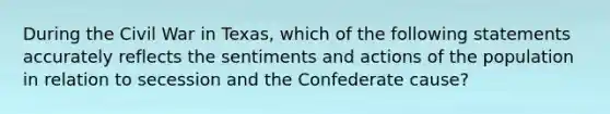 During the Civil War in Texas, which of the following statements accurately reflects the sentiments and actions of the population in relation to secession and the Confederate cause?