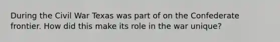 During the Civil War Texas was part of on the Confederate frontier. How did this make its role in the war unique?