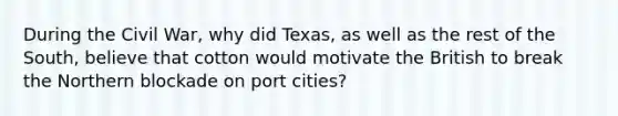 During the Civil War, why did Texas, as well as the rest of the South, believe that cotton would motivate the British to break the Northern blockade on port cities?