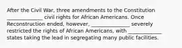 After the Civil War, three amendments to the Constitution ______________ civil rights for African Americans. Once Reconstruction ended, however, _______________ severely restricted the rights of African Americans, with _____________ states taking the lead in segregating many public facilities.