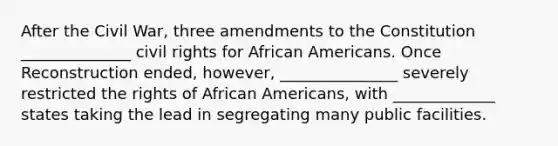 After the Civil War, three amendments to the Constitution ______________ civil rights for African Americans. Once Reconstruction ended, however, _______________ severely restricted the rights of African Americans, with _____________ states taking the lead in segregating many public facilities.