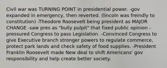 Civil war was TURNING POINT in presidential power. -gov expanded in emergency, then reverted. (lincoln was freindly to constitution) -Theodore Roosevelt being president as MAJOR CHANGE -saw pres as "bully pulpit" that fixed public opinion -pressured Congress to pass Legislation. -Convinced Congress to give Executive branch stronger powers to regulate commerce, protect park lands and check safety of food supplies. -President Franklin Roosevelt made New deal to shift Americans' gov responsibility and help create better society.