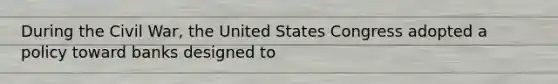 During the Civil War, the United States Congress adopted a policy toward banks designed to