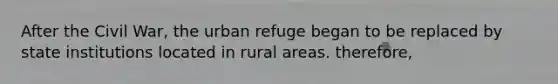 After the Civil War, the urban refuge began to be replaced by state institutions located in rural areas. therefore,