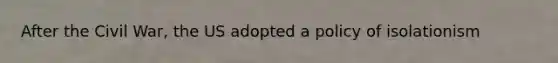 After the Civil War, the US adopted a policy of isolationism