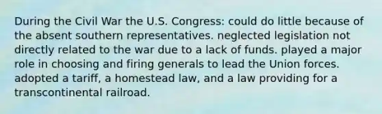 During the Civil War the U.S. Congress: could do little because of the absent southern representatives. neglected legislation not directly related to the war due to a lack of funds. played a major role in choosing and firing generals to lead the Union forces. adopted a tariff, a homestead law, and a law providing for a transcontinental railroad.