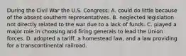 During the Civil War the U.S. Congress: A. could do little because of the absent southern representatives. B. neglected legislation not directly related to the war due to a lack of funds. C. played a major role in choosing and firing generals to lead the Union forces. D. adopted a tariff, a homestead law, and a law providing for a transcontinental railroad.