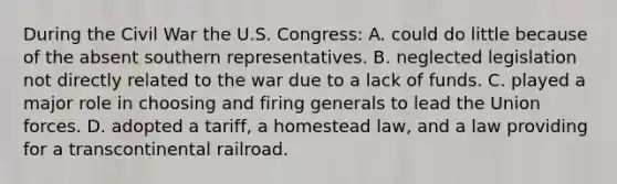 During the Civil War the U.S. Congress: A. could do little because of the absent southern representatives. B. neglected legislation not directly related to the war due to a lack of funds. C. played a major role in choosing and firing generals to lead the Union forces. D. adopted a tariff, a homestead law, and a law providing for a transcontinental railroad.