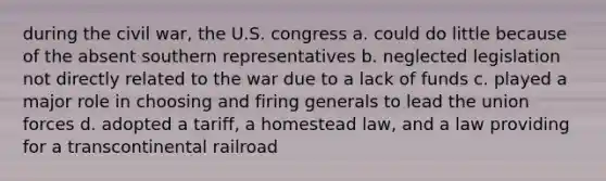 during the civil war, the U.S. congress a. could do little because of the absent southern representatives b. neglected legislation not directly related to the war due to a lack of funds c. played a major role in choosing and firing generals to lead the union forces d. adopted a tariff, a homestead law, and a law providing for a transcontinental railroad