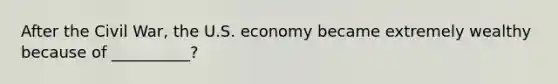 After the Civil War, the U.S. economy became extremely wealthy because of __________?