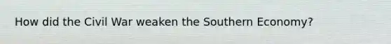 How did the Civil War weaken the Southern Economy?