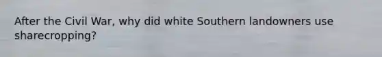 After the Civil War, why did white Southern landowners use sharecropping?
