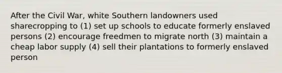 After the Civil War, white Southern landowners used sharecropping to (1) set up schools to educate formerly enslaved persons (2) encourage freedmen to migrate north (3) maintain a cheap labor supply (4) sell their plantations to formerly enslaved person