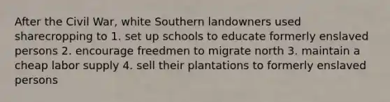 After the Civil War, white Southern landowners used sharecropping to 1. set up schools to educate formerly enslaved persons 2. encourage freedmen to migrate north 3. maintain a cheap labor supply 4. sell their plantations to formerly enslaved persons