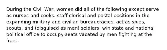 During the Civil War, women did all of the following except serve as nurses and cooks. staff clerical and postal positions in the expanding military and civilian bureaucracies. act as spies, scouts, and (disguised as men) soldiers. win state and national political office to occupy seats vacated by men fighting at the front.