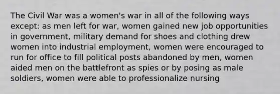 The Civil War was a women's war in all of the following ways except: as men left for war, women gained new job opportunities in government, military demand for shoes and clothing drew women into industrial employment, women were encouraged to run for office to fill political posts abandoned by men, women aided men on the battlefront as spies or by posing as male soldiers, women were able to professionalize nursing