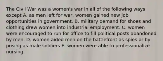 The Civil War was a women's war in all of the following ways except A. as men left for war, women gained new job opportunities in government. B. military demand for shoes and clothing drew women into industrial employment. C. women were encouraged to run for office to fill political posts abandoned by men. D. women aided men on the battlefront as spies or by posing as male soldiers E. women were able to professionalize nursing.