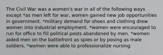 The Civil War was a women's war in all of the following ways except *as men left for war, women gained new job opportunities in government. *military demand for shoes and clothing drew women into industrial employment. *women were encouraged to run for office to fill political posts abandoned by men. *women aided men on the battlefront as spies or by posing as male soldiers. *women were able to professionalize nursing.