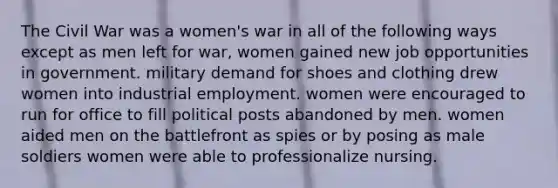 The Civil War was a women's war in all of the following ways except as men left for war, women gained new job opportunities in government. military demand for shoes and clothing drew women into industrial employment. women were encouraged to run for office to fill political posts abandoned by men. women aided men on the battlefront as spies or by posing as male soldiers women were able to professionalize nursing.