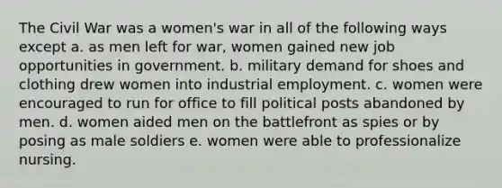 The Civil War was a women's war in all of the following ways except a. as men left for war, women gained new job opportunities in government. b. military demand for shoes and clothing drew women into industrial employment. c. women were encouraged to run for office to fill political posts abandoned by men. d. women aided men on the battlefront as spies or by posing as male soldiers e. women were able to professionalize nursing.