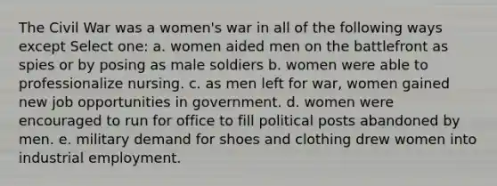 The Civil War was a women's war in all of the following ways except Select one: a. women aided men on the battlefront as spies or by posing as male soldiers b. women were able to professionalize nursing. c. as men left for war, women gained new job opportunities in government. d. women were encouraged to run for office to fill political posts abandoned by men. e. military demand for shoes and clothing drew women into industrial employment.