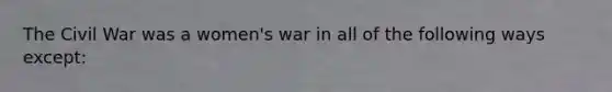 The Civil War was a women's war in all of the following ways except: