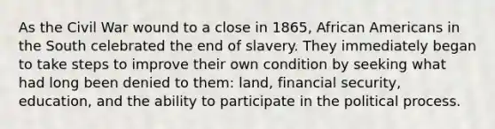 As the Civil War wound to a close in 1865, African Americans in the South celebrated the end of slavery. They immediately began to take steps to improve their own condition by seeking what had long been denied to them: land, financial security, education, and the ability to participate in the political process.