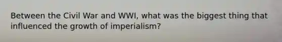 Between the Civil War and WWI, what was the biggest thing that influenced the growth of imperialism?